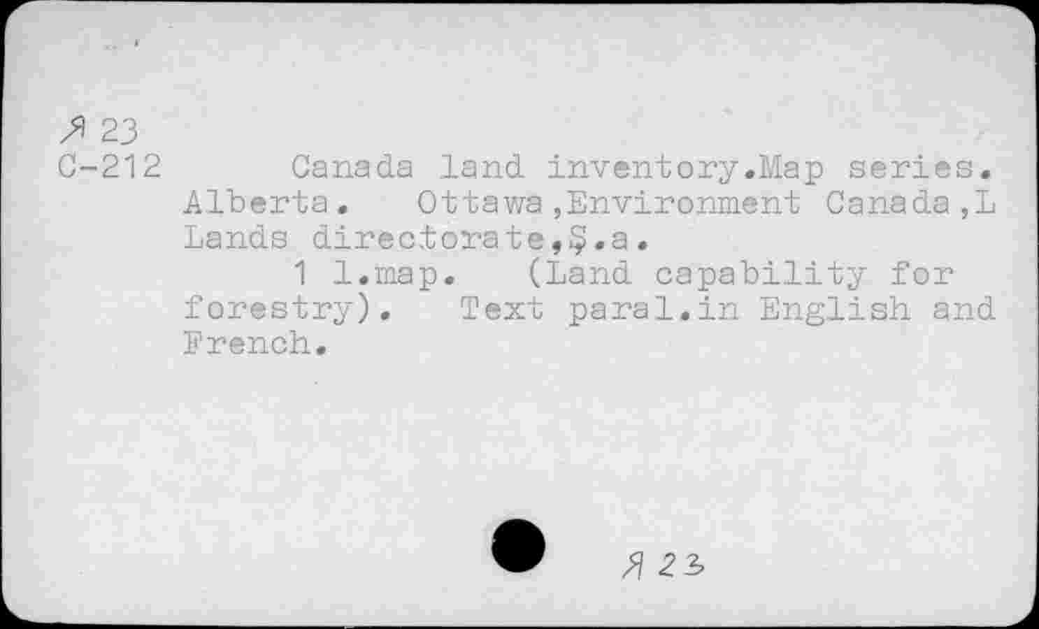 ﻿fi 23
C-212 Canada land inventory.Map series. Alberta.	Ottawa,Environment Canada,!
Lands directorate,§.a.
1 l.map. (Land capability for forestry). Text parai.in English and French.
fi 22,